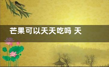 芒果可以天天吃吗 天天吃芒果可以吗(芒果可以天天吃不)